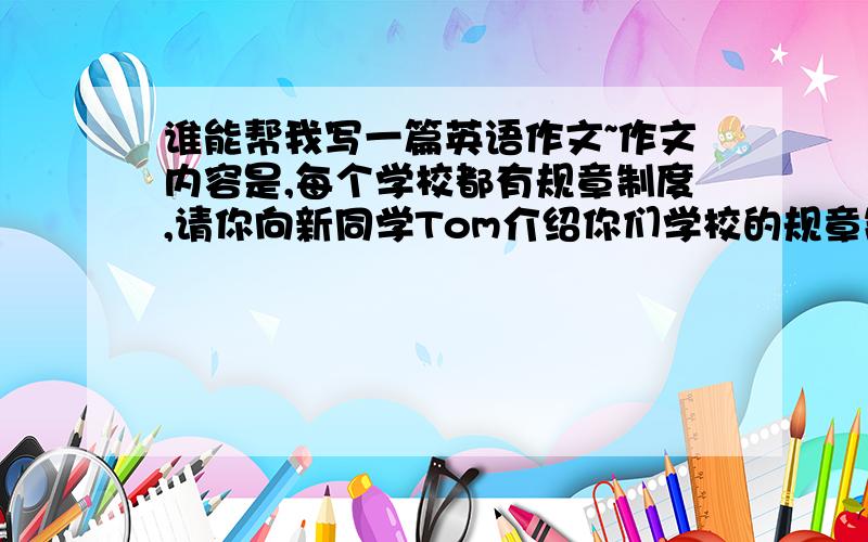 谁能帮我写一篇英语作文~作文内容是,每个学校都有规章制度,请你向新同学Tom介绍你们学校的规章制度,包括：1上课不能迟到（Be late for）2课堂要保持安静（Keep quiet）3不许在教师里吃东西（