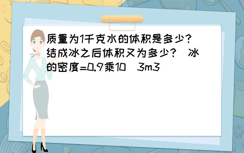 质量为1千克水的体积是多少?结成冰之后体积又为多少?（冰的密度=0.9乘10^3m3）