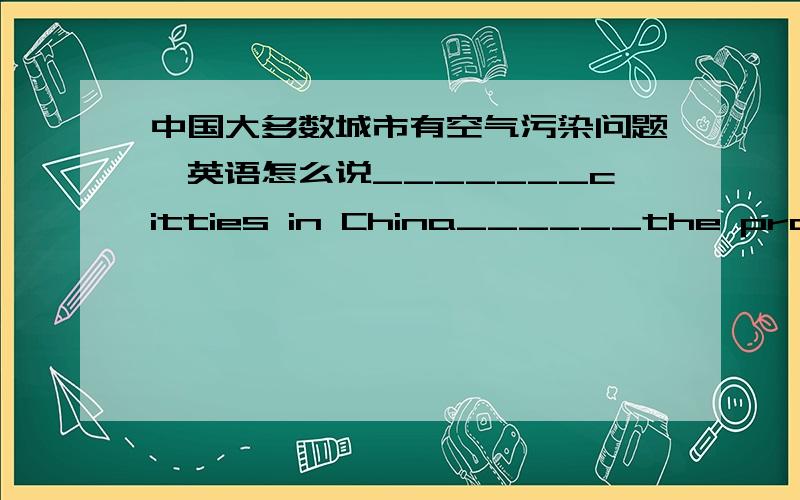 中国大多数城市有空气污染问题,英语怎么说_______citties in China______the problem of_____ ______