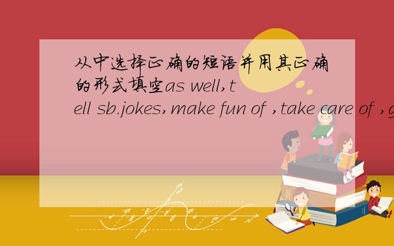 从中选择正确的短语并用其正确的形式填空as well,tell sb.jokes,make fun of ,take care of ,go to work ,give up,be strict about,all day and all nightThey____the man in a strange hat at the party