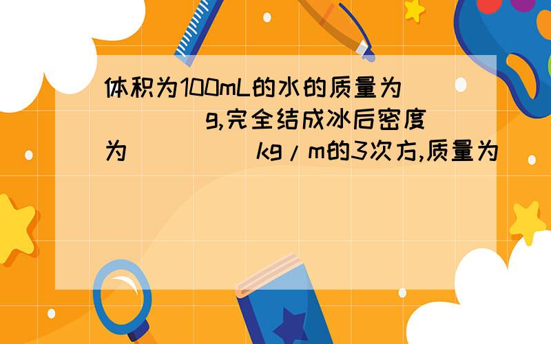 体积为100mL的水的质量为____g,完全结成冰后密度为_____kg/m的3次方,质量为_____g,体积为______cm的e次方.（P冰……0.9*10的3次方kg/m的3次方）