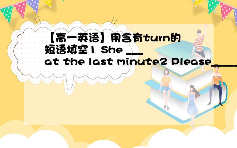 【高一英语】用含有turn的短语填空1 She ___ at the last minute2 Please______the light__for me;it`s getting dark3 He is someone whom people can _____in difficult times4 Please ___ the volume of the TV before you got to bed