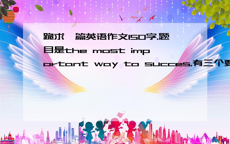 跪求一篇英语作文150字.题目是the most important way to succes.有三个要求.讨论成功方法多样性.明确自己认为的最重要的成功方法及其理由.最后一段总结自己的成功事例,并且坚持下去.