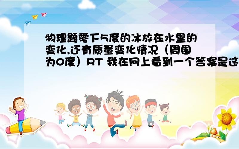 物理题零下5度的冰放在水里的变化,还有质量变化情况（周围为0度）RT 我在网上看到一个答案是这样的“在短时间内冰会一大一点点!水是0度,冰是-5度,冰比水冷!所以-5度的冰会吸0度水的热量