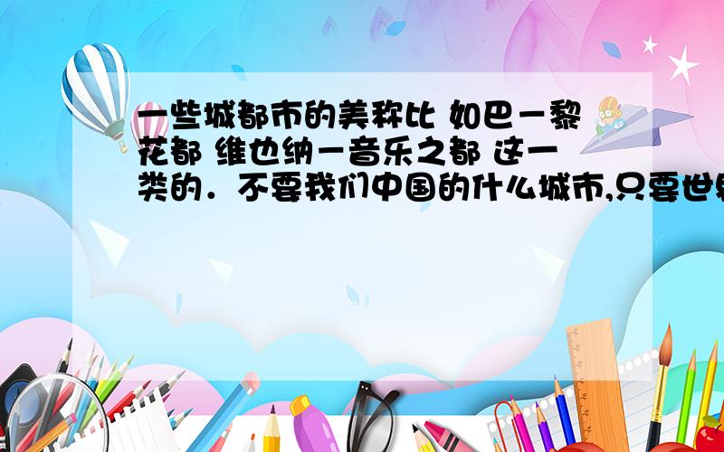 一些城都市的美称比 如巴－黎花都 维也纳－音乐之都 这一类的．不要我们中国的什么城市,只要世界的．