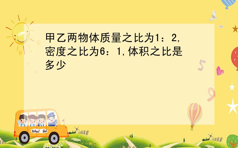 甲乙两物体质量之比为1：2,密度之比为6：1,体积之比是多少