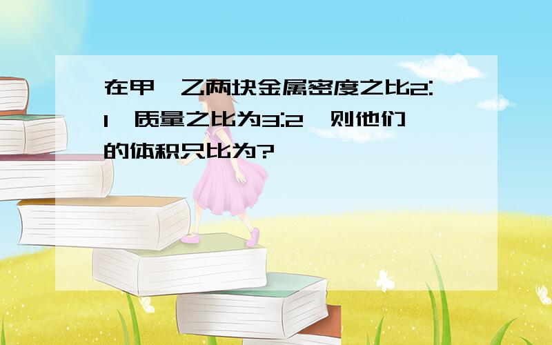 在甲、乙两块金属密度之比2:1,质量之比为3:2,则他们的体积只比为?