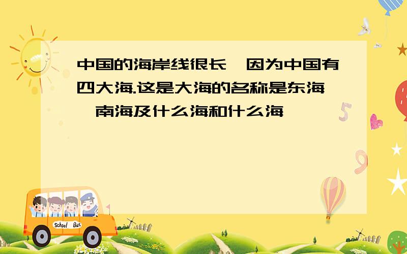 中国的海岸线很长,因为中国有四大海.这是大海的名称是东海,南海及什么海和什么海