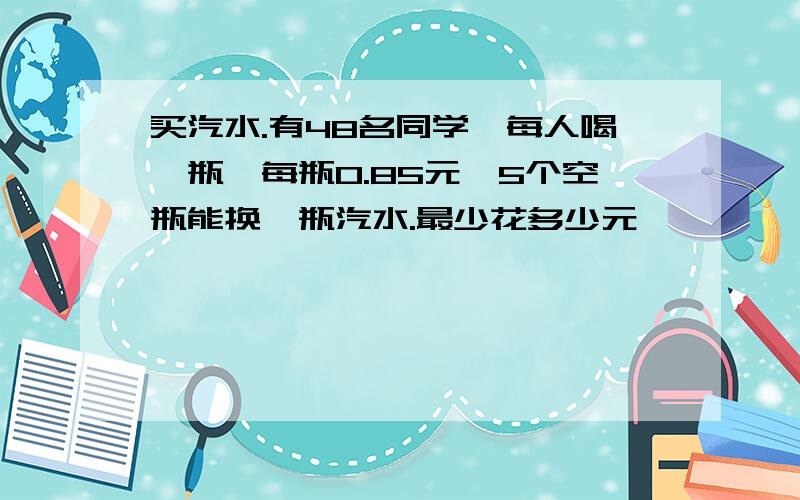 买汽水.有48名同学,每人喝一瓶,每瓶0.85元,5个空瓶能换一瓶汽水.最少花多少元