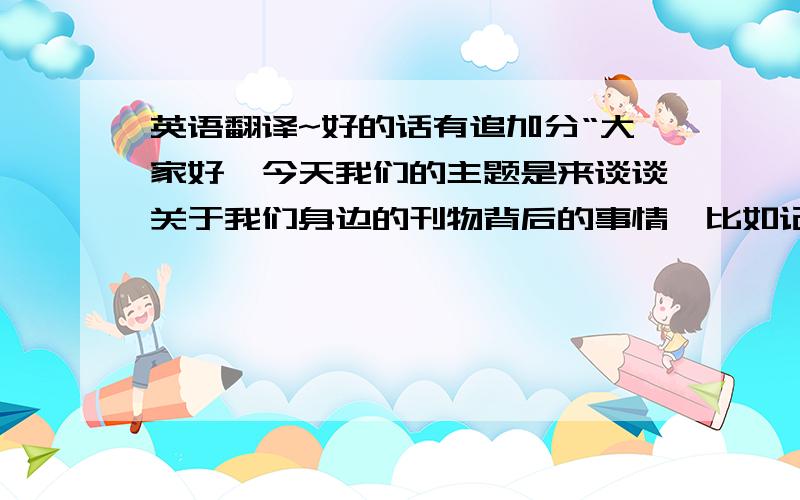 英语翻译~好的话有追加分“大家好,今天我们的主题是来谈谈关于我们身边的刊物背后的事情,比如记者是如何采访的、编辑是如何审理稿件的等等.这里是两位有经验的人士.这位是记者、这