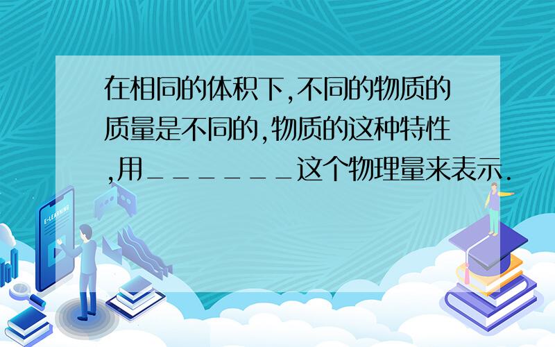 在相同的体积下,不同的物质的质量是不同的,物质的这种特性,用______这个物理量来表示.