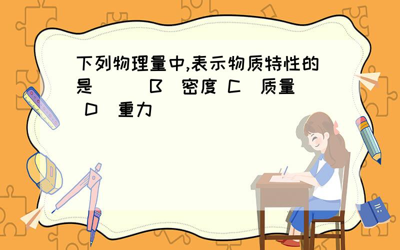 下列物理量中,表示物质特性的是（ ） B．密度 C．质量 D．重力