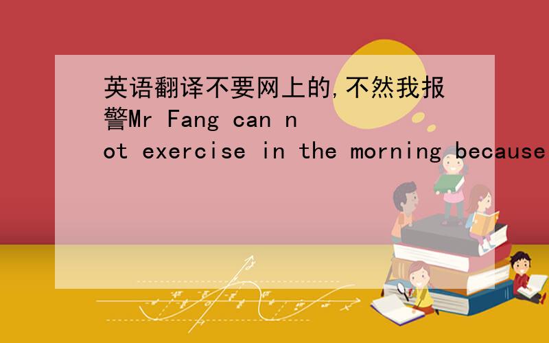 英语翻译不要网上的,不然我报警Mr Fang can not exercise in the morning because he must get to work at exactly seven o'clock. But heruns every evening. He walks a lot, too . He walks to school every day, and after school he plays different