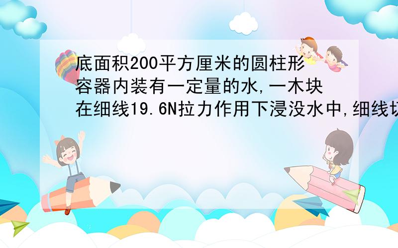 底面积200平方厘米的圆柱形容器内装有一定量的水,一木块在细线19.6N拉力作用下浸没水中,细线切断后,当木块静止时对容器底部压强减少多少帕?