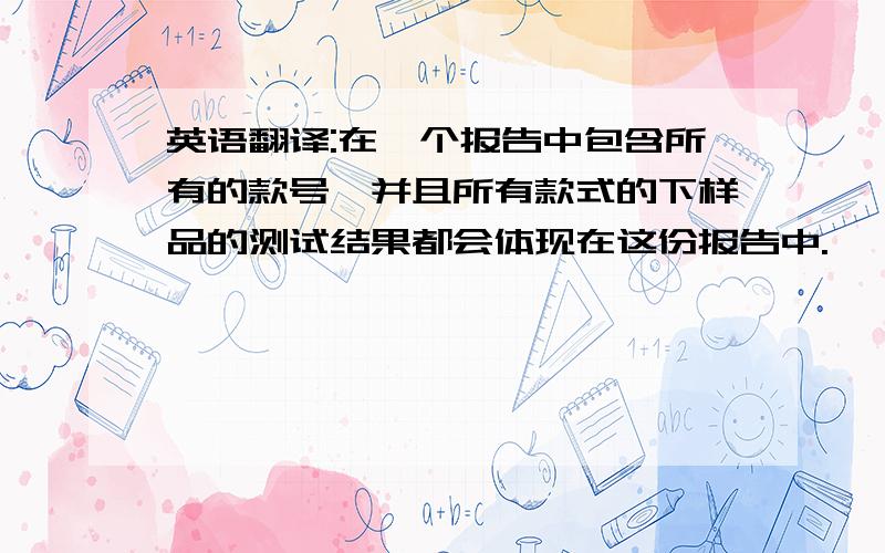 英语翻译:在一个报告中包含所有的款号,并且所有款式的下样品的测试结果都会体现在这份报告中.