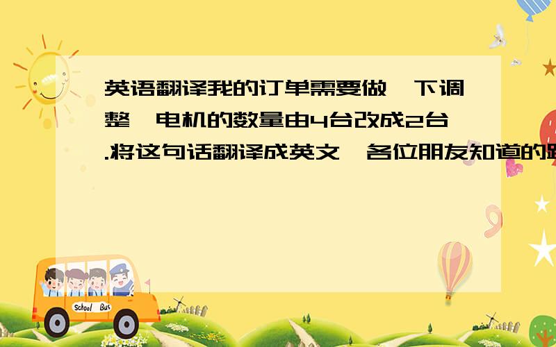 英语翻译我的订单需要做一下调整,电机的数量由4台改成2台.将这句话翻译成英文,各位朋友知道的跟一下,