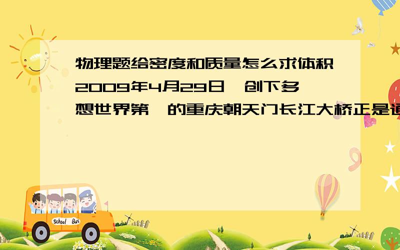 物理题给密度和质量怎么求体积2009年4月29日,创下多想世界第一的重庆朝天门长江大桥正是通行,大桥主长932m,全桥用钢4.6×10^7kg.求①大桥用刚总体积是多少?(密度P钢＝7.9×10^3kg/m^3) ②如果桥上