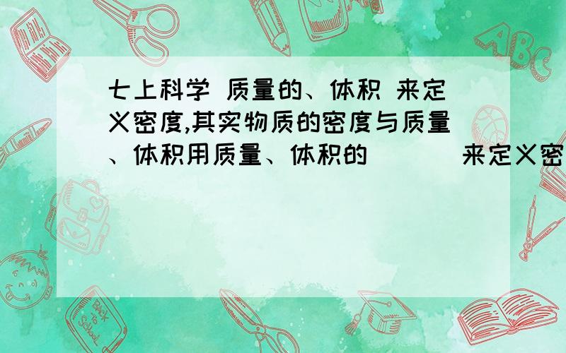 七上科学 质量的、体积 来定义密度,其实物质的密度与质量、体积用质量、体积的 （ ） 来定义密度 其实物体的密度与质量、（ ）