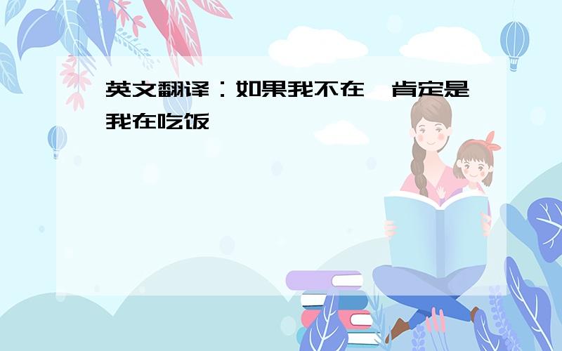 英文翻译：如果我不在,肯定是我在吃饭