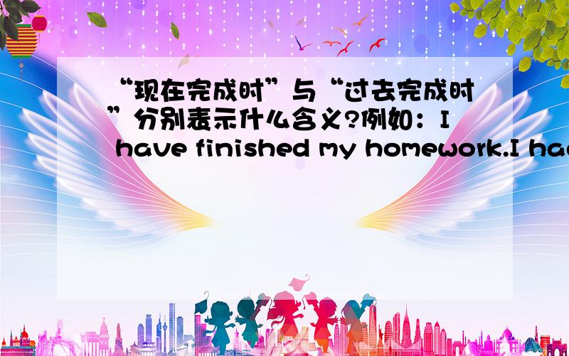 “现在完成时”与“过去完成时”分别表示什么含义?例如：I have finished my homework.I had finished my homework.分别表示什么?