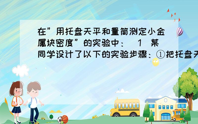 在”用托盘天平和量筒测定小金属块密度”的实验中：（1）某同学设计了以下的实验步骤：①把托盘天平放在水平桌面上②将游码移至天平称量标尺左端的零刻度线③把待测金属块放在左盘