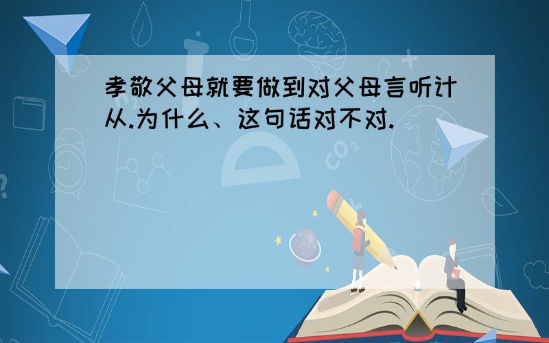 孝敬父母就要做到对父母言听计从.为什么、这句话对不对.