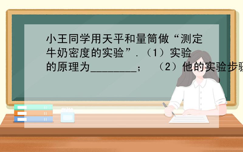 小王同学用天平和量筒做“测定牛奶密度的实验”.（1）实验的原理为________； （2）他的实验步骤如下：小王同学用天平和量筒做“测定牛奶密度的实验”.（1）实验的原理为________；（2）