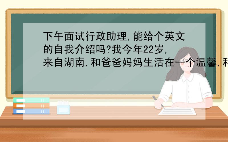 下午面试行政助理,能给个英文的自我介绍吗?我今年22岁,来自湖南,和爸爸妈妈生活在一个温馨,和睦的家庭.是一个活泼开朗的女孩.工作认真负责,细心并有耐心,……希望能整理下给我一小段