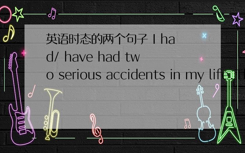 英语时态的两个句子 I had/ have had two serious accidents in my life.That old man have fallen/fell down down and hurt his himself.答案都是选择斜线前面的