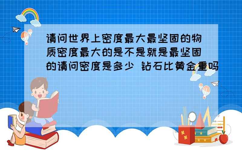 请问世界上密度最大最坚固的物质密度最大的是不是就是最坚固的请问密度是多少 钻石比黄金重吗