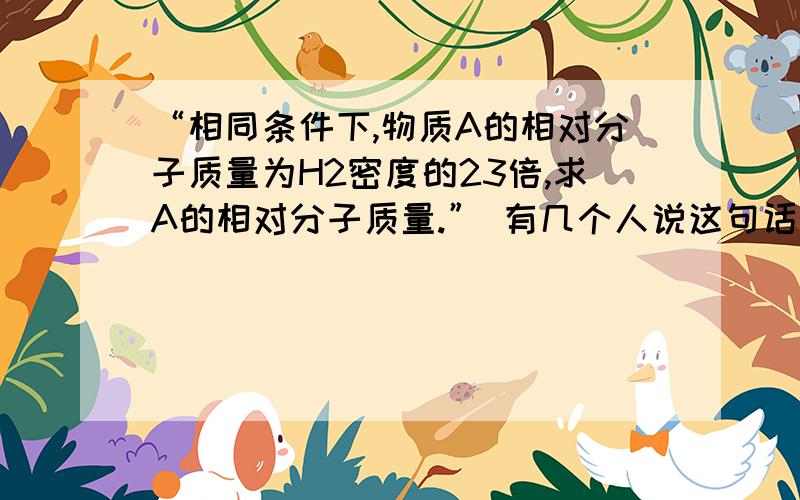 “相同条件下,物质A的相对分子质量为H2密度的23倍,求A的相对分子质量.” 有几个人说这句话是错的,不能求.我们化学老师却说是对的,可以求.您怎么看?这可是试卷上的题,依照原题求有意义吗