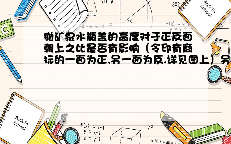 抛矿泉水瓶盖的高度对于正反面朝上之比是否有影响（令印有商标的一面为正,另一面为反.详见图上）另外,抛矿泉水瓶盖次数越多,正反面朝上之比越接近多少?快,正确有奖!大奖!