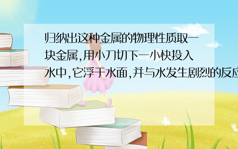 归纳出这种金属的物理性质取一块金属,用小刀切下一小快投入水中,它浮于水面,并与水发生剧烈的反应,在睡眠上急速转动,发出嘶嘶声,立即熔化成闪亮的银白色小球2,并逐渐缩小,最后完全消