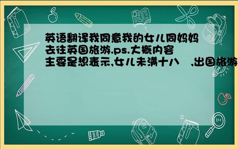 英语翻译我同意我的女儿同妈妈去往英国旅游.ps.大概内容主要是想表示,女儿未满十八嵗,出国旅游签证,需要父亲的证明.谁知道还需要加什麽内容,请直接翻译成英文.