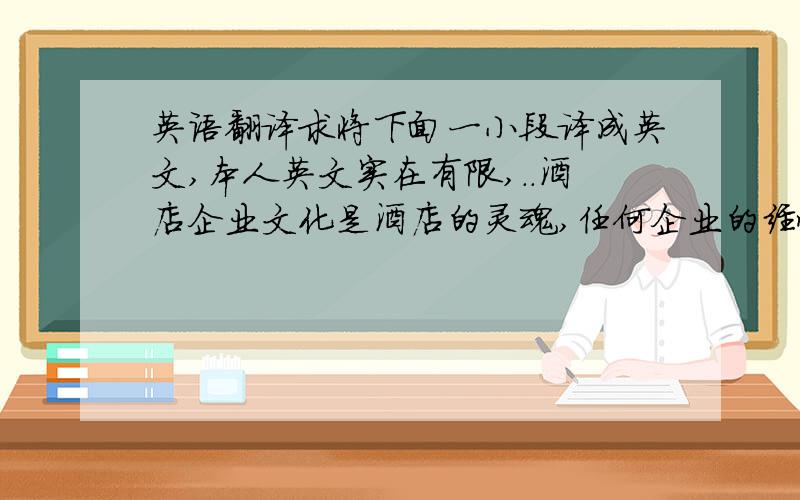 英语翻译求将下面一小段译成英文,本人英文实在有限,..酒店企业文化是酒店的灵魂,任何企业的经营活动都离不开文化的管理,企业文化是酒店的立店之基、发展之源、经营之魂.当今社会已经