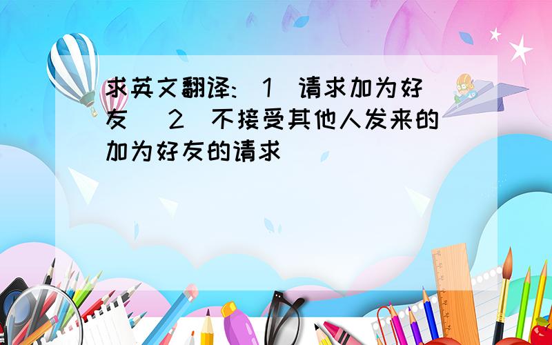 求英文翻译:（1）请求加为好友 （2）不接受其他人发来的加为好友的请求