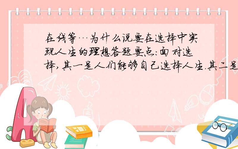 在线等…为什么说要在选择中实现人生的理想答题要点：面对选择,其一是人们能够自己选择人生.其二是人们又不能随心所欲地选择人生,而是在特定的主客观条件限制下进行选择.在选择美好