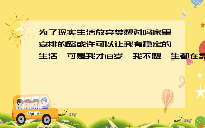 为了现实生活放弃梦想对吗家里安排的路或许可以让我有稳定的生活,可是我才18岁,我不想一生都在靠别人铺路而从未为梦想努力过,我不知道为了现实生活放弃梦想对不对,从未看过外面的世