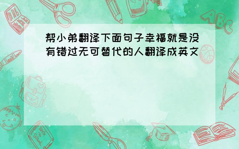 帮小弟翻译下面句子幸福就是没有错过无可替代的人翻译成英文