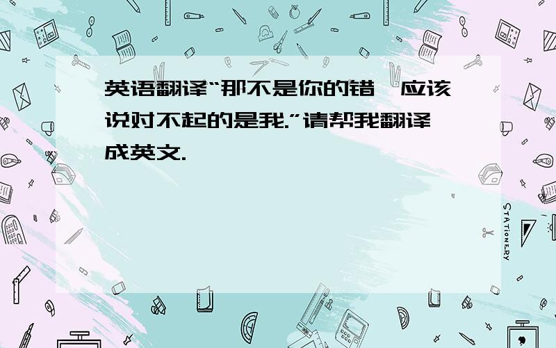 英语翻译“那不是你的错,应该说对不起的是我.”请帮我翻译成英文.