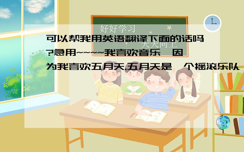 可以帮我用英语翻译下面的话吗?急用~~~~我喜欢音乐,因为我喜欢五月天.五月天是一个摇滚乐队,他们唱的歌很好听,我很喜欢他们写的那些歌词.有一句话是这样说的,喜欢听五月天歌曲的人都