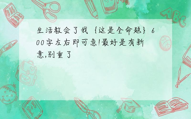 生活教会了我｛这是全命题｝600字左右即可急!最好是有新意,别重了