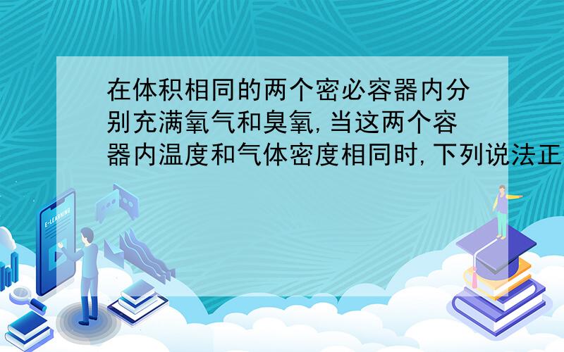 在体积相同的两个密必容器内分别充满氧气和臭氧,当这两个容器内温度和气体密度相同时,下列说法正确的...在体积相同的两个密必容器内分别充满氧气和臭氧,当这两个容器内温度和气体密