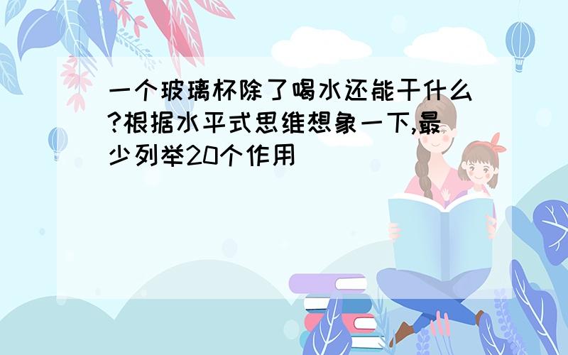 一个玻璃杯除了喝水还能干什么?根据水平式思维想象一下,最少列举20个作用