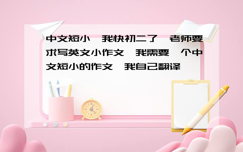 中文短小,我快初二了,老师要求写英文小作文,我需要一个中文短小的作文,我自己翻译,