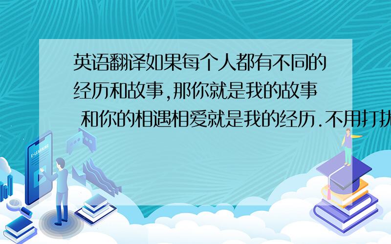 英语翻译如果每个人都有不同的经历和故事,那你就是我的故事 和你的相遇相爱就是我的经历.不用打扰也不放弃,除了你,没有人去过我心的最深处,除了你,我也容不下任何人.物是人非