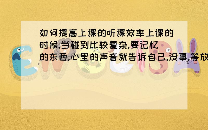 如何提高上课的听课效率上课的时候,当碰到比较复杂,要记忆的东西,心里的声音就告诉自己.没事,等放学后再慢慢来.我知道这样会绝大限度降低听课效率,但是怎么克服这样的心理?怎么提高