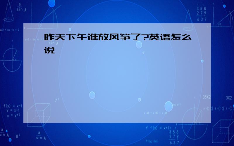 昨天下午谁放风筝了?英语怎么说