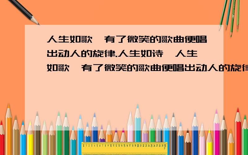 人生如歌,有了微笑的歌曲便唱出动人的旋律.人生如诗,人生如歌,有了微笑的歌曲便唱出动人的旋律.人生如诗,有了微笑的诗歌便吟出了无穷的韵味人生如画,人生如书,