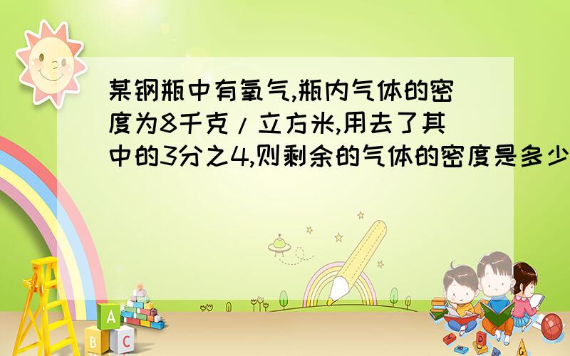 某钢瓶中有氧气,瓶内气体的密度为8千克/立方米,用去了其中的3分之4,则剩余的气体的密度是多少?内容写详细写